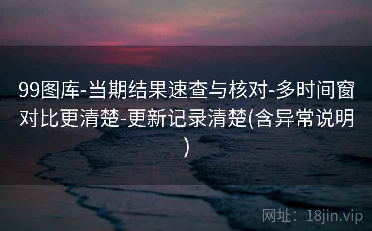 99图库-当期结果速查与核对-多时间窗对比更清楚-更新记录清楚(含异常说明)