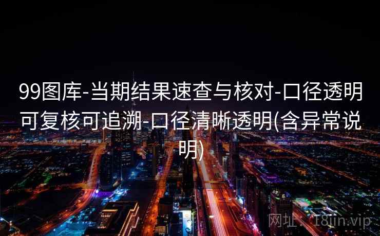 99图库-当期结果速查与核对-口径透明可复核可追溯-口径清晰透明(含异常说明)