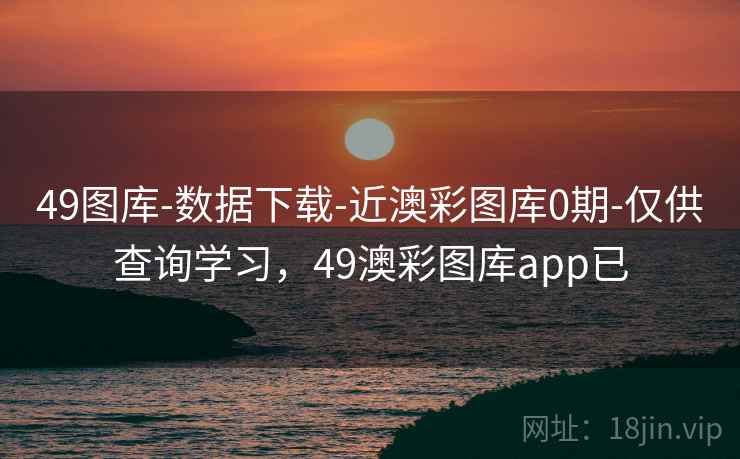 49图库-数据下载-近澳彩图库0期-仅供查询学习，49澳彩图库app已